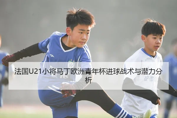 法国U21小将马丁欧洲青年杯进球战术与潜力分析
