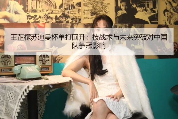 王芷檬苏迪曼杯单打回升：技战术与未来突破对中国队争冠影响