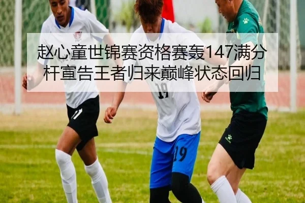 赵心童世锦赛资格赛轰147满分杆宣告王者归来巅峰状态回归